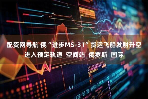 配资网导航 俄“进步MS-31”货运飞船发射升空进入预定轨道_空间站_俄罗斯_国际