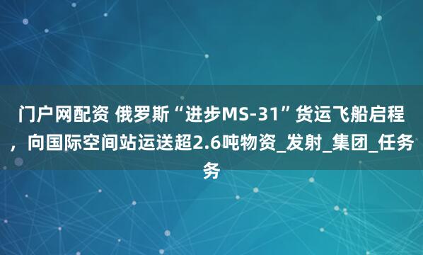 门户网配资 俄罗斯“进步MS-31”货运飞船启程，向国际空间站运送超2.6吨物资_发射_集团_任务