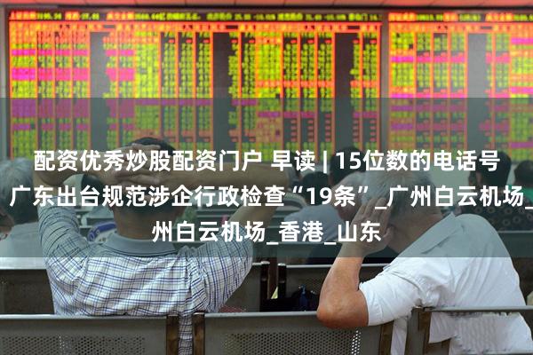 配资优秀炒股配资门户 早读 | 15位数的电话号码要来了；广东出台规范涉企行政检查“19条”_广州白云机场_香港_山东