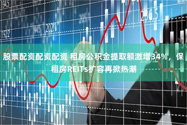 股票配资配资配资 租房公积金提取额激增34%，保租房REITs扩容再掀热潮