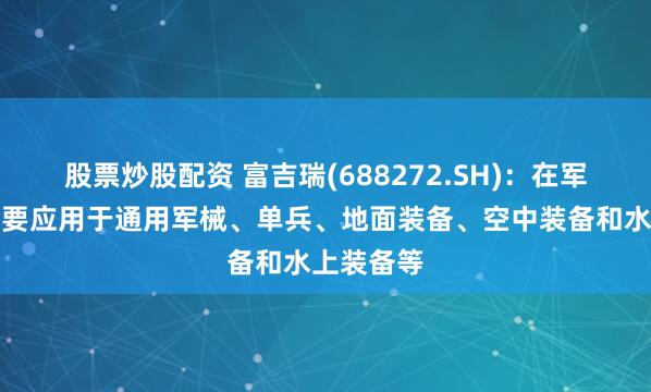 股票炒股配资 富吉瑞(688272.SH)：在军用领域主要应用于通用军械、单兵、地面装备、空中装备和水上装备等