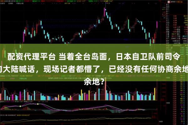 配资代理平台 当着全台岛面，日本自卫队前司令向大陆喊话，现场记者都懵了，已经没有任何协商余地？