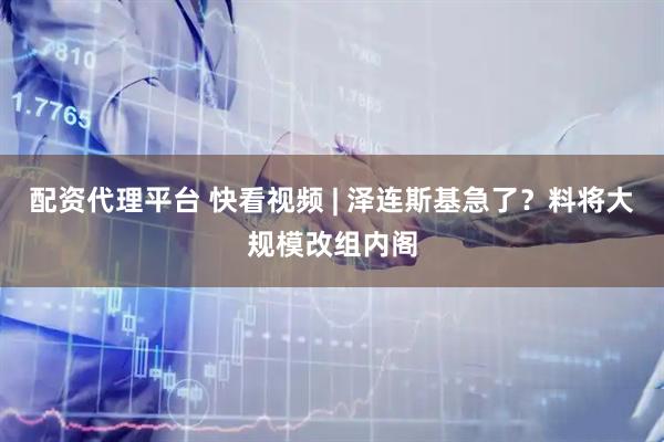 配资代理平台 快看视频 | 泽连斯基急了？料将大规模改组内阁