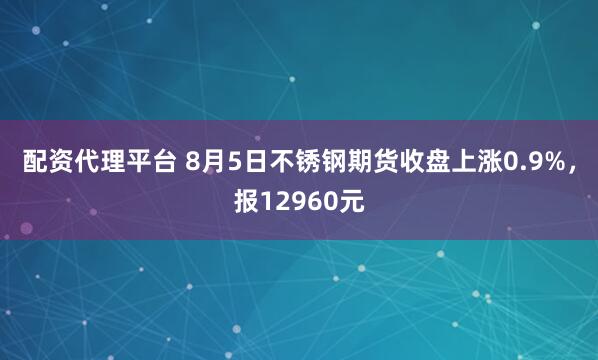 配资代理平台 8月5日不锈钢期货收盘上涨0.9%，报12960元