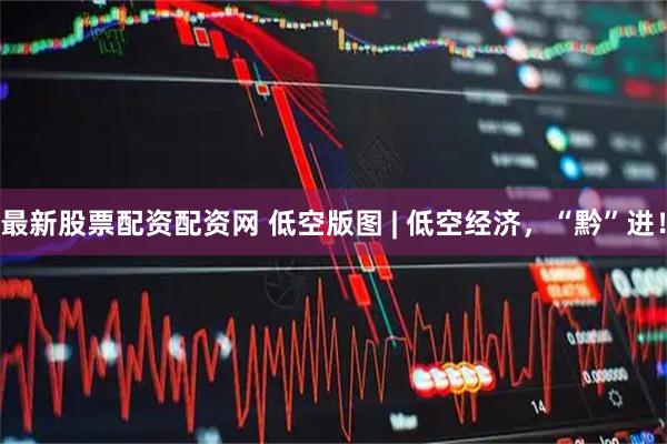 最新股票配资配资网 低空版图 | 低空经济，“黔”进！
