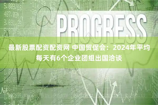 最新股票配资配资网 中国贸促会：2024年平均每天有6个企业团组出国洽谈
