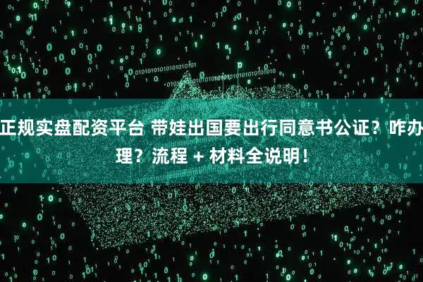 正规实盘配资平台 带娃出国要出行同意书公证？咋办理？流程 + 材料全说明！