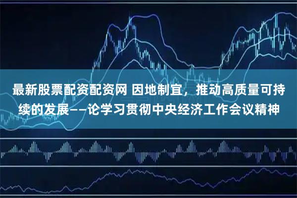最新股票配资配资网 因地制宜，推动高质量可持续的发展——论学习贯彻中央经济工作会议精神