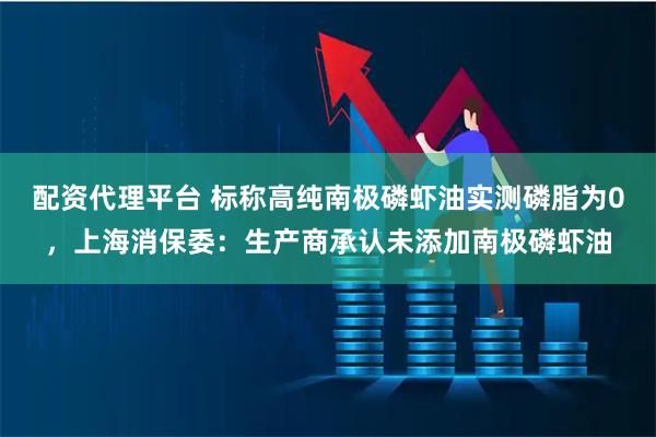 配资代理平台 标称高纯南极磷虾油实测磷脂为0，上海消保委：生产商承认未添加南极磷虾油